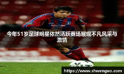 今年51岁足球明星依然活跃赛场展现不凡风采与激情